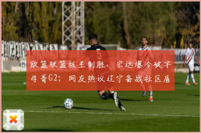 欧篮联篮板王制胜,宏远爆冷破字母哥G2;网友热议辽宁备战社区盾