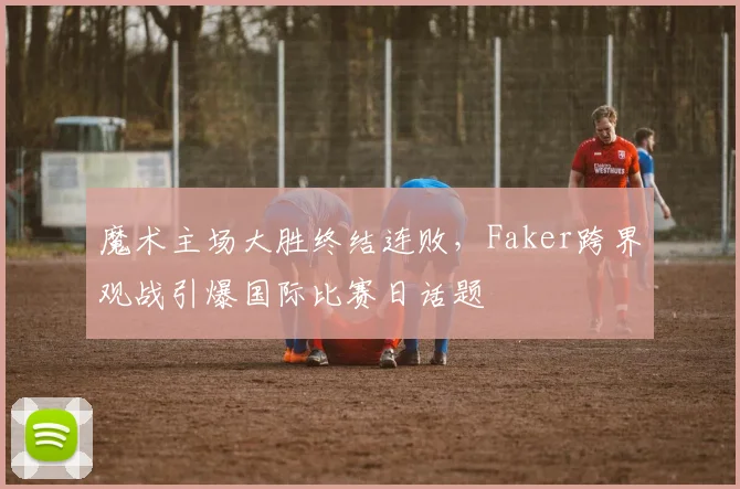 魔术主场大胜终结连败,Faker跨界观战引