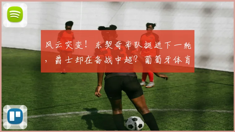 风云突变!东契奇率队挺进下一轮,爵士却在备战中超?葡萄牙体育今晚回应争议
