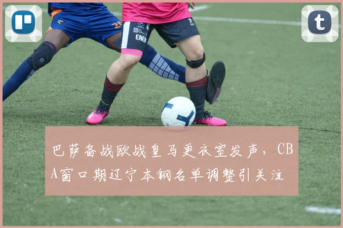 巴萨备战欧战皇马更衣室发声,CBA窗口期辽宁本钢名单调整引关注