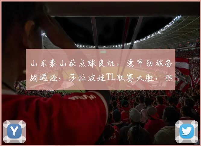 山东泰山获点球良机,意甲劲旅备战遇挫,莎