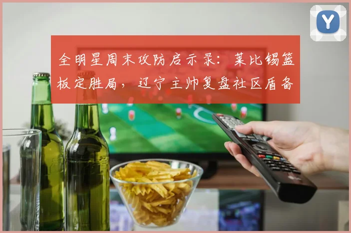 全明星周末攻防启示录:莱比锡篮板定胜局,辽宁主帅复盘社区盾备战