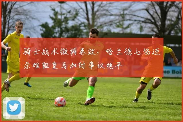骑士战术微调奏效,哈兰德七场连杀难阻皇
